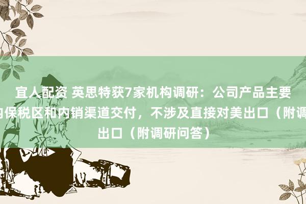 宜人配资 英思特获7家机构调研：公司产品主要通过国内保税区和内销渠道交付，不涉及直接对美出口（附调研问答）