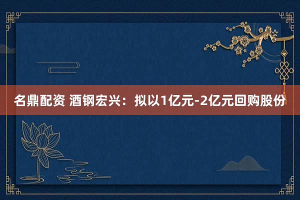 名鼎配资 酒钢宏兴：拟以1亿元-2亿元回购股份