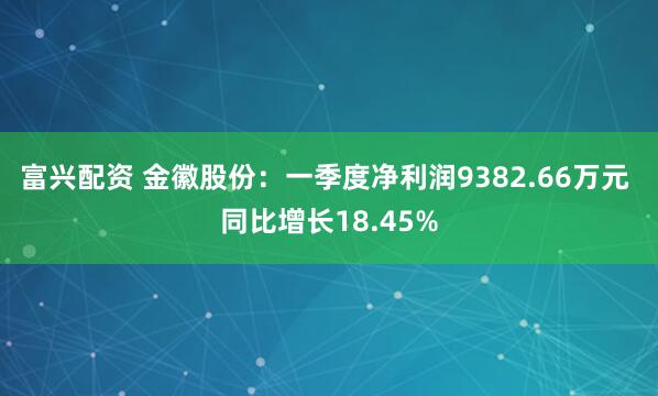 富兴配资 金徽股份：一季度净利润9382.66万元 同比增长18.45%