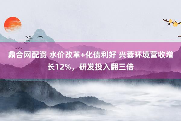 鼎合网配资 水价改革+化债利好 兴蓉环境营收增长12%，研发投入翻三倍