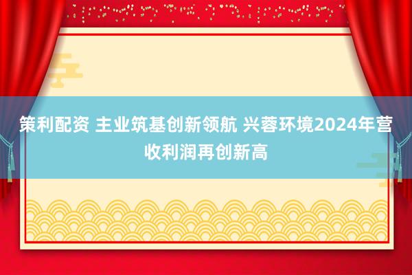 策利配资 主业筑基创新领航 兴蓉环境2024年营收利润再创新高