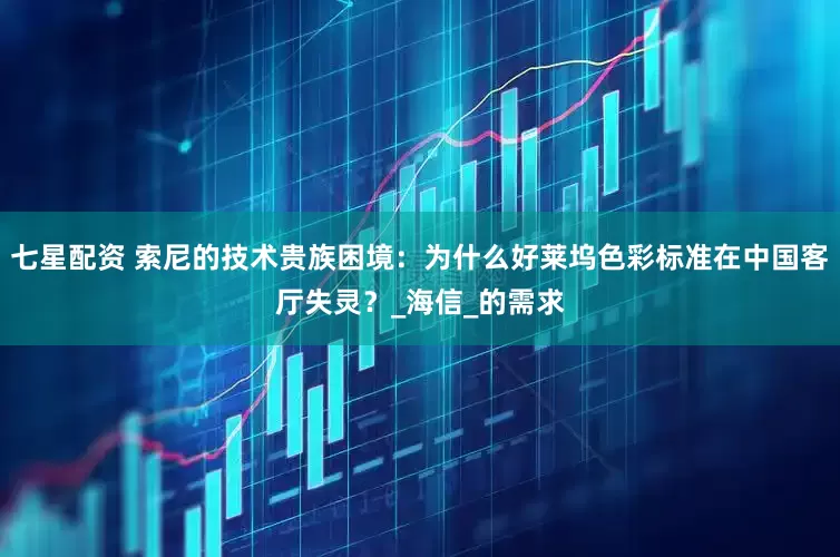 七星配资 索尼的技术贵族困境：为什么好莱坞色彩标准在中国客厅失灵？_海信_的需求