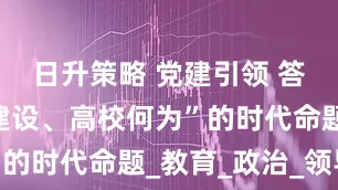 日升策略 党建引领 答好“强国建设、高校何为”的时代命题_教育_政治_领导