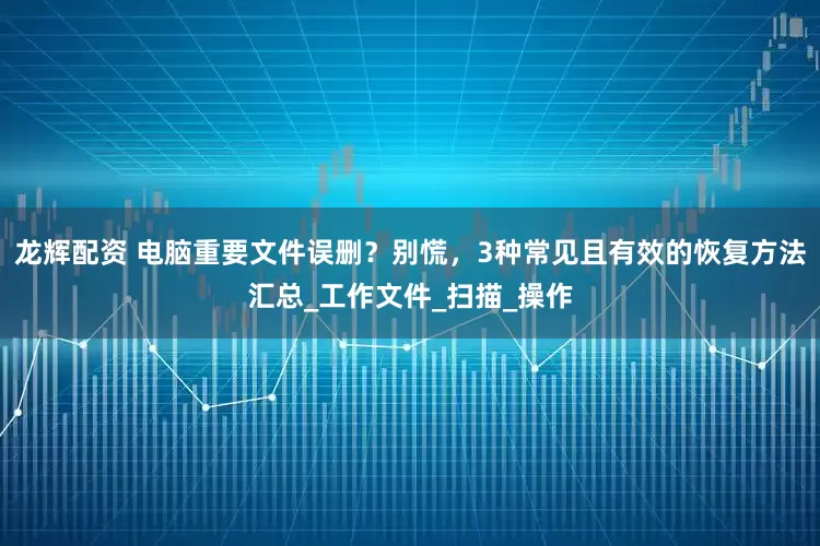 龙辉配资 电脑重要文件误删？别慌，3种常见且有效的恢复方法汇总_工作文件_扫描_操作