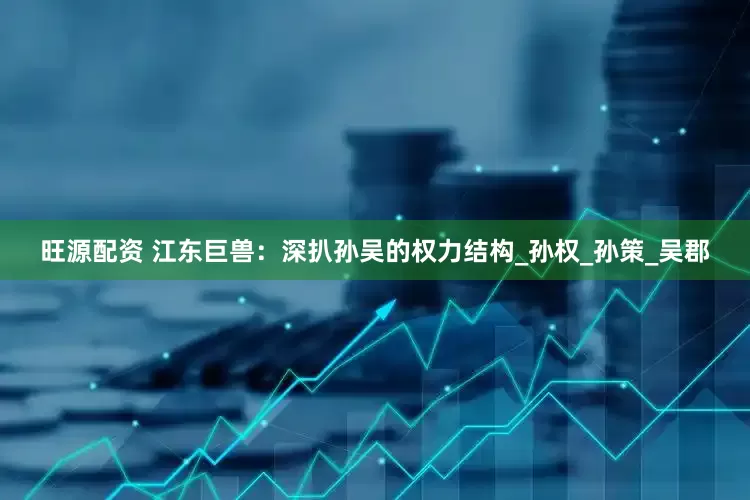 旺源配资 江东巨兽：深扒孙吴的权力结构_孙权_孙策_吴郡