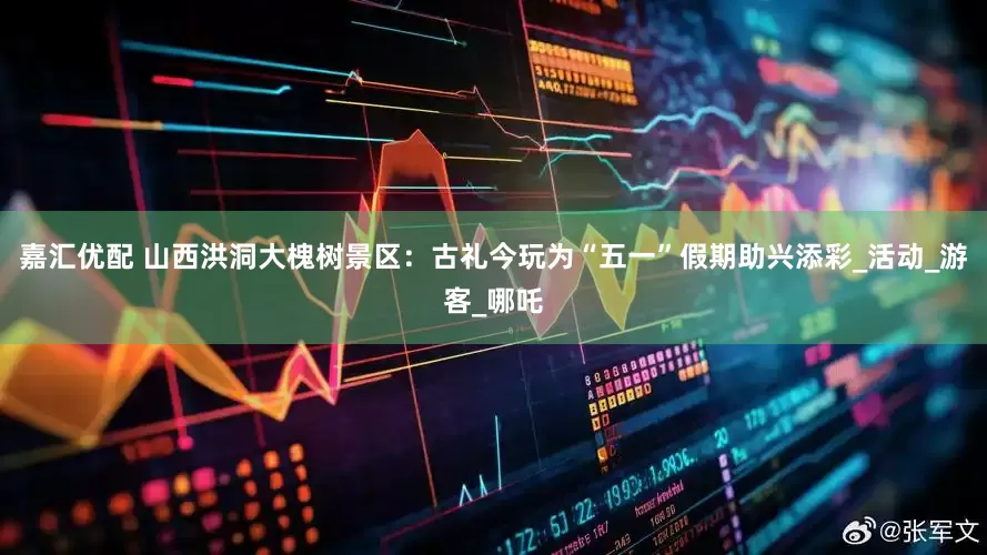 嘉汇优配 山西洪洞大槐树景区：古礼今玩为“五一”假期助兴添彩_活动_游客_哪吒