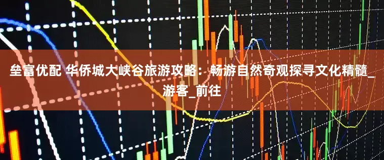 垒富优配 华侨城大峡谷旅游攻略：畅游自然奇观探寻文化精髓_游客_前往