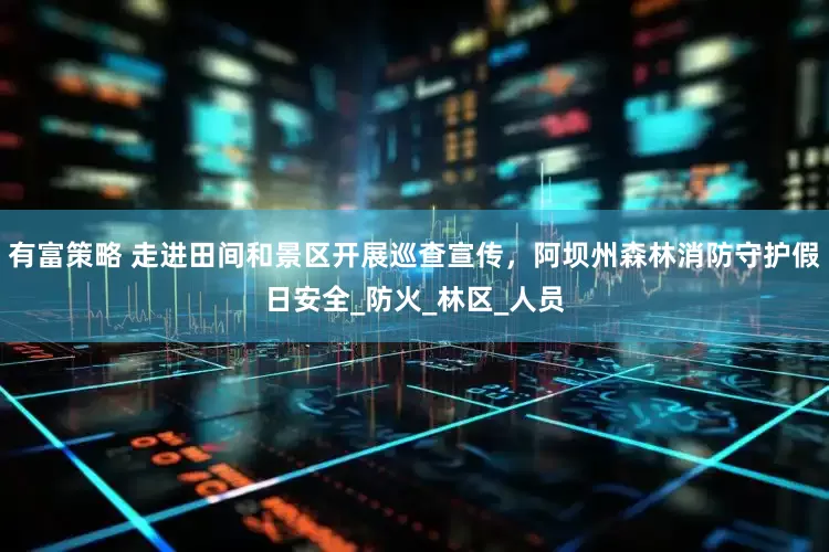有富策略 走进田间和景区开展巡查宣传，阿坝州森林消防守护假日安全_防火_林区_人员