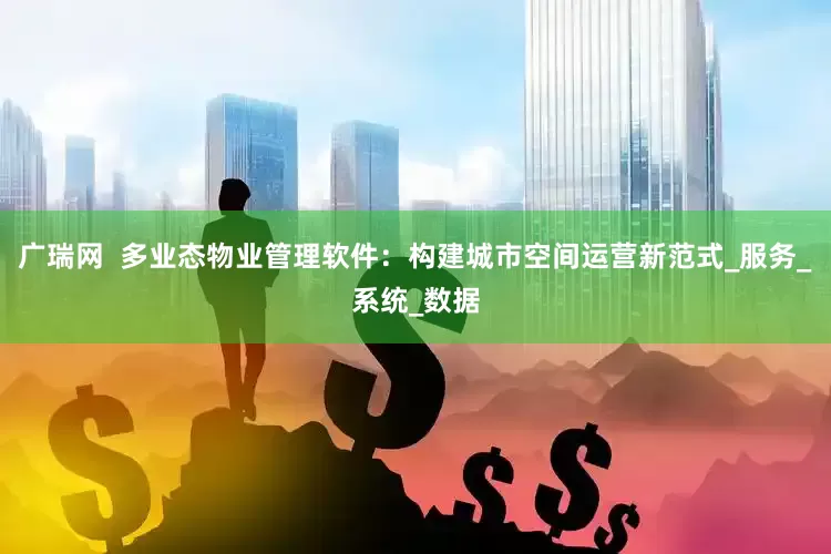 广瑞网  多业态物业管理软件：构建城市空间运营新范式_服务_系统_数据