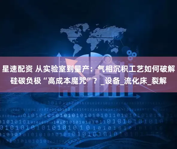 星速配资 从实验室到量产：气相沉积工艺如何破解硅碳负极“高成本魔咒”？_设备_流化床_裂解