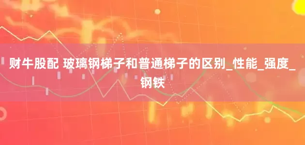 财牛股配 玻璃钢梯子和普通梯子的区别_性能_强度_钢铁