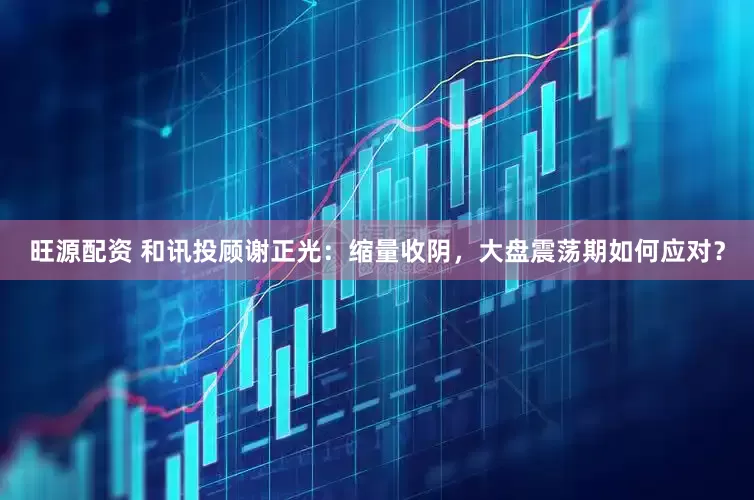 旺源配资 和讯投顾谢正光：缩量收阴，大盘震荡期如何应对？