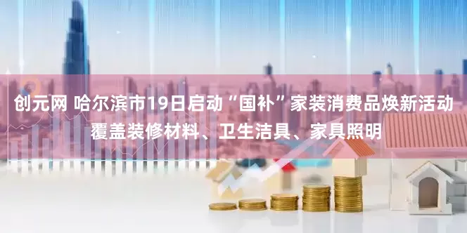 创元网 哈尔滨市19日启动“国补”家装消费品焕新活动 覆盖装修材料、卫生洁具、家具照明