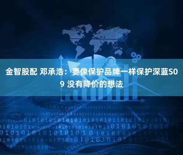 金智股配 邓承浩：要像保护品牌一样保护深蓝S09 没有降价的想法