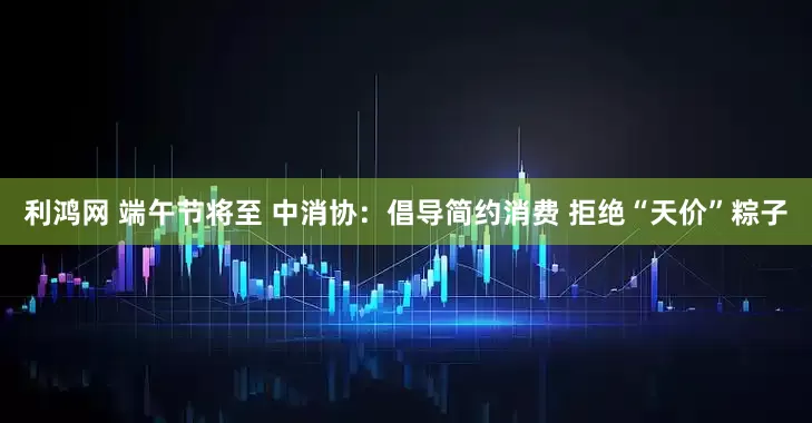 利鸿网 端午节将至 中消协：倡导简约消费 拒绝“天价”粽子