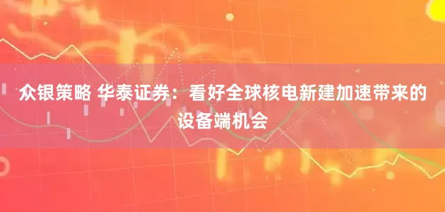 众银策略 华泰证券：看好全球核电新建加速带来的设备端机会