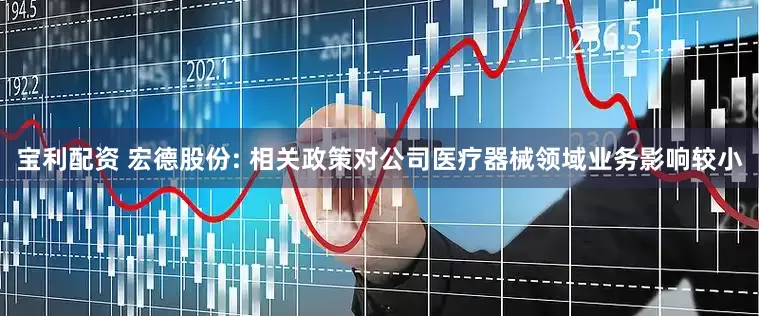宝利配资 宏德股份: 相关政策对公司医疗器械领域业务影响较小