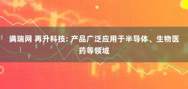 满瑞网 再升科技: 产品广泛应用于半导体、生物医药等领域