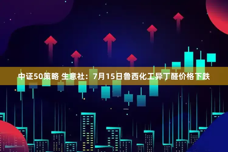 中证50策略 生意社：7月15日鲁西化工异丁醛价格下跌