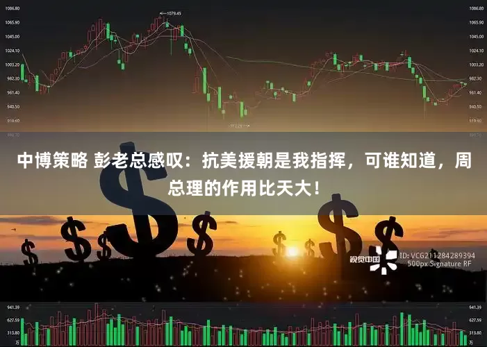 中博策略 彭老总感叹：抗美援朝是我指挥，可谁知道，周总理的作用比天大！