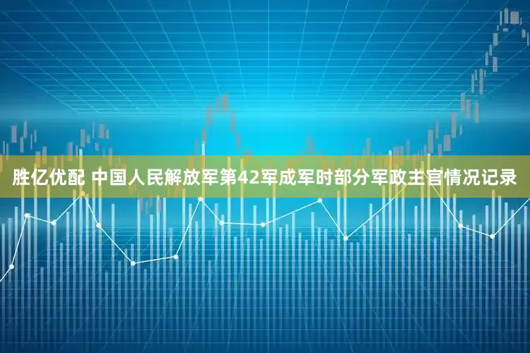 胜亿优配 中国人民解放军第42军成军时部分军政主官情况记录