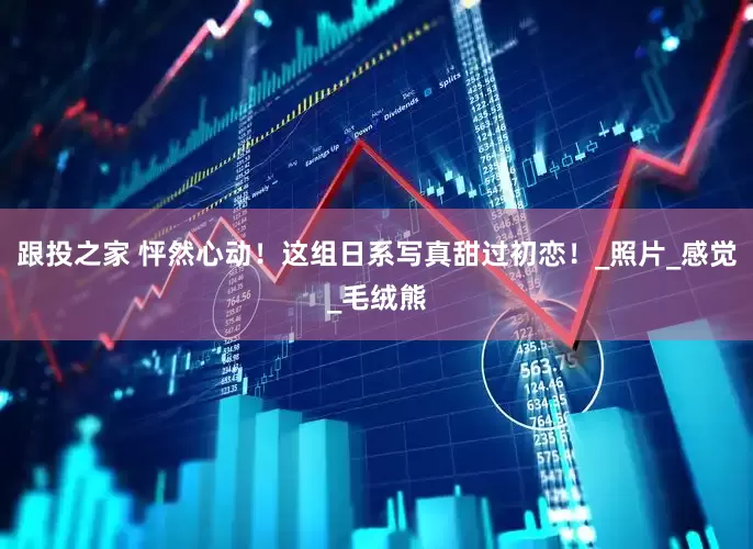 跟投之家 怦然心动！这组日系写真甜过初恋！_照片_感觉_毛绒熊