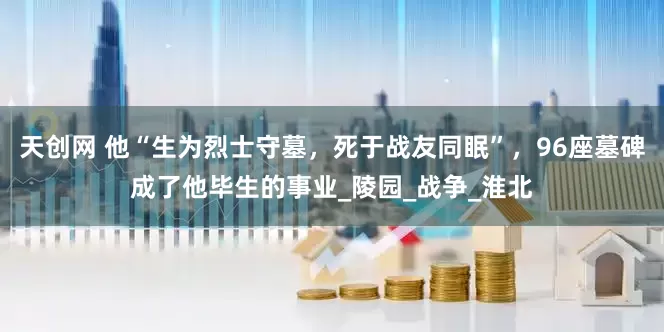 天创网 他“生为烈士守墓，死于战友同眠”，96座墓碑成了他毕生的事业_陵园_战争_淮北