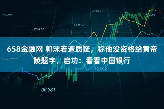 658金融网 郭沫若遭质疑，称他没资格给黄帝陵题字，启功：看看中国银行