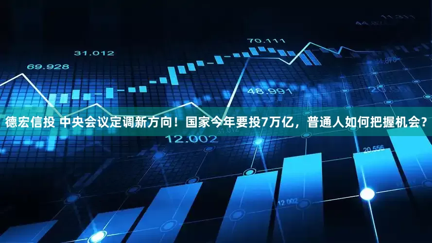 德宏信投 中央会议定调新方向！国家今年要投7万亿，普通人如何把握机会？